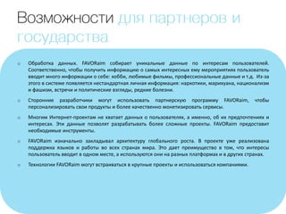 o Обработка данных. FAVORaim собирает уникальные данные по интересам пользователей.
Соответственно, чтобы получить информацию о самых интересных ему мероприятиях пользователь
вводит много информации о себе: хобби, любимые фильмы, профессиональные данные и т.д. Из-за
этого в системе появляется нестандартная личная информация: наркотики, марихуана, национализм
и фашизм, встречи и политические взгляды, редкие болезни.
o Сторонние разработчики могут использовать партнерскую программу FAVORaim, чтобы
персонализировать свои продукты и более качественно монетизировать сервисы.
o Многим Интернет-проектам не хватает данных о пользователях, а именно, об их предпочтениях и
интересах. Эти данные позволят разрабатывать более сложные проекты. FAVORaim предоставит
необходимые инструменты.
o FAVORaim изначально закладывал архитектуру глобального роста. В проекте уже реализована
поддержка языков и работы во всех странах мира. Это дает преимущество в том, что интересы
пользователь вводит в одном месте, а используются они на разных платформах и в других странах.
o Технологии FAVORaim могут встраиваться в крупные проекты и использоваться компаниями.
 