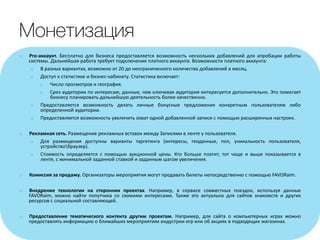 o Pro-аккаунт. Бесплатно для бизнеса предоставляется возможность нескольких добавлений для апробации работы
системы. Дальнейшая работа требует подключения платного аккаунта. Возможности платного аккаунта:
o В разных вариантах, возможно от 20 до неограниченного количества добавлений в месяц.
o Доступ к статистике и бизнес-кабинету. Статистика включает:
o Число просмотров и география.
o Срез аудитории по интересам; данные, чем ключевая аудитория интересуется дополнительно. Это помогает
бизнесу планировать дальнейшую деятельность более качественно.
o Предоставляется возможность делать личные бонусные предложения конкретным пользователям либо
определенной аудитории.
o Предоставляется возможность увеличить охват одной добавленной записи с помощью расширенных настроек.
o Рекламная сеть. Размещение рекламных вставок между Записями в ленте у пользователя.
o Для размещения доступны варианты таргетинга (интересы, геоданные, пол, уникальность пользователя,
устройствобраузер).
o Стоимость определяется с помощью аукционной цены. Кто больше платит, тот чаще и выше показывается в
ленте, с минимальной заданной ставкой и заданным шагом увеличения.
o Комиссия за продажу. Организаторы мероприятия могут продавать билеты непосредственно с помощью FAVORaim.
o Внедрение технологии на сторонних проектах. Например, в сервисе совместных поездок, используя данные
FAVORaim, можно найти попутчика со схожими интересами. Также это актуально для сайтов знакомств и других
ресурсов с социальной составляющей.
o Предоставление тематического контента другим проектам. Например, для сайта о компьютерных играх можно
предоставлять информацию о ближайших мероприятиях индустрии игр или об акциях в подходящих магазинах.
 