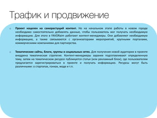 o Проект нацелен на саморастущий контент. Но на начальном этапе работы в новом городе
необходимо самостоятельно добавлять данные, чтобы пользователь мог получать необходимую
информацию. Для этого в FAVORaim работают контент-менеджеры. Они добавляют необходимую
информацию, а также связываются с организаторами мероприятий, крупными порталами,
коммерческими компаниями для партнерства.
o Тематические сайты, блоги, группы в социальных сетях. Для получения новой аудитории в проекте
внедрена тематическая стратегия. Контент-менеджеры заранее подготавливают определенную
тему, затем на тематическом ресурсе публикуется статья (или рекламный блок), где пользователям
предлагается зарегистрироваться в проекте и получать информацию. Ресурсы могут быть
различными: о стартапах, гонках, моде и т.п.
 