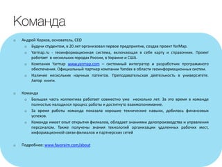 o Андрей Корхов, основатель, CEO
o Будучи студентом, в 20 лет организовал первое предприятие, создав проект YarMap.
o Yarmap.ru - геоинформационная система, включающая в себя карту и справочник. Проект
работает в нескольких городах России, в Украине и США.
o Компания Yarmap www.yarmap.com – системный интегратор и разработчик программного
обеспечения. Официальный партнер компании Yandex в области геоинформационных систем.
o Наличие нескольких научных патентов. Преподавательская деятельность в университете.
Автор книги.
o Команда
o Большая часть коллектива работает совместно уже несколько лет. За это время в команде
полностью наладился процесс работы и достигнуто взаимопонимание.
o За время работы команда показала хорошие технические навыки, добилась финансовых
успехов.
o Команда имеет опыт открытия филиалов, обладает знаниями делопроизводства и управления
персоналом. Также получены знания технологий организации удаленных рабочих мест,
информационной связи филиалов и партнерских сетей
o Подробнее: www.favoraim.com/about
 