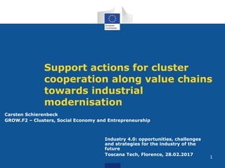  
 
Support actions for cluster
cooperation along value chains
towards industrial
modernisation
Industry 4.0: opportunities, challenges
and strategies for the industry of the
future
Toscana Tech, Florence, 28.02.2017
!
!
!
Carsten Schierenbeck
GROW.F2 – Clusters, Social Economy and Entrepreneurship
1
 