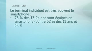 Etude CSA – 2014
Canopé Lyon vincent.ruy@ac-lyon.fr
Le terminal individuel est très souvent le
smartphone :
• 75 % des 13-24 ans sont équipés en
smartphone (contre 52 % des 11 ans et
plus)
19
 