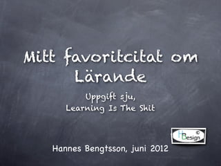 Mitt favoritcitat om
      Lärande
          Uppgift sju,
      Learning Is The Shit




   Hannes Bengtsson, juni 2012
 