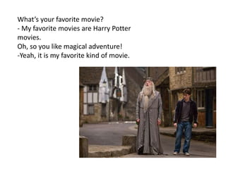 What’s your favorite movie?
- My favorite movies are Harry Potter
movies.
Oh, so you like magical adventure!
-Yeah, it is my favorite kind of movie.
 