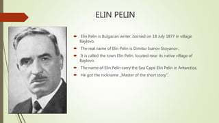 ELIN PELIN
 Elin Pelin is Bulgarian writer, borned on 18 July 1877 in village
Baylovo.
 The real name of Elin Pelin is Dimitur Ivanov Stoyanov.
 It is called the town Elin Pelin, located near its native village of
Baylovo.
 The name of Elin Pelin carry the Sea Cape Elin Pelin in Antarctica.
 He got the nickname ,,Master of the short story”.
 
