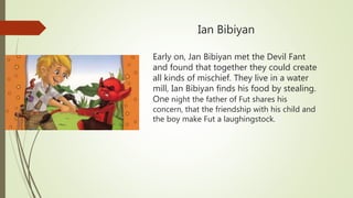 Ian Bibiyan
Early on, Jan Bibiyan met the Devil Fant
and found that together they could create
all kinds of mischief. They live in a water
mill, Ian Bibiyan finds his food by stealing.
One night the father of Fut shares his
concern, that the friendship with his child and
the boy make Fut a laughingstock.
 
