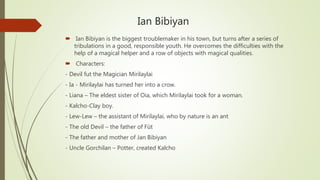 Ian Bibiyan
 Ian Bibiyan is the biggest troublemaker in his town, but turns after a series of
tribulations in a good, responsible youth. He overcomes the difficulties with the
help of a magical helper and a row of objects with magical qualities.
 Characters:
- Devil fut the Magician Mirilaylai
- Ia - Mirilaylai has turned her into a crow.
- Liana – The eldest sister of Oia, which Mirilaylai took for a woman.
- Kalcho-Clay boy.
- Lew-Lew – the assistant of Mirilaylai, who by nature is an ant
- The old Devil – the father of Füt
- The father and mother of Jan Bibiyan
- Uncle Gorchilan – Potter, created Kalcho
 