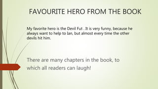 FAVOURITE HERO FROM THE BOOK
My favorite hero is the Devil Fut . It is very funny, because he
always want to help to Ian, but almost every time the other
devils hit him.
There are many chapters in the book, to
which all readers can laugh!
 