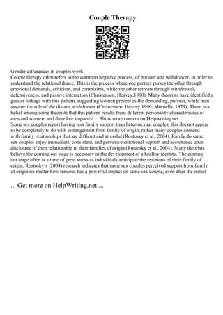 Couple Therapy
Gender differences in couples work
Couple therapy often refers to the common negative process, of pursuer and withdrawer, in order to
understand the relational dance. This is the process where one partner purses the other through
emotional demands, criticism, and complaints, while the other retreats through withdrawal,
defensiveness, and passive interaction (Christensen, Heavey,1990). Many theorists have identified a
gender linkage with this pattern, suggesting women present as the demanding, pursuer, while men
assume the role of the distant, withdrawer (Christensen, Heavey,1990; Mornells, 1979). There is a
belief among some theorists that this pattern results from different personality characteristics of
men and women, and therefore impacted ... Show more content on Helpwriting.net ...
Same sex couples report having less family support than heterosexual couples, this doesn t appear
to be completely to do with estrangement from family of origin, rather many couples contend
with family relationships that are difficult and stressful (Rostosky et al., 2004). Rarely do same
sex couples enjoy immediate, consistent, and pervasive emotional support and acceptance upon
disclosure of their relationship to their families of origin (Rostosky et al., 2004). Many theorists
believe the coming out stage is necessary in the development of a healthy identity. The coming
out stage often is a time of great stress as individuals anticipate the reactions of their family of
origin. Rostosky s (2004) research indicates that same sex couples perceived support from family
of origin no matter how tenuous has a powerful impact on same sex couple, even after the initial
... Get more on HelpWriting.net ...
 