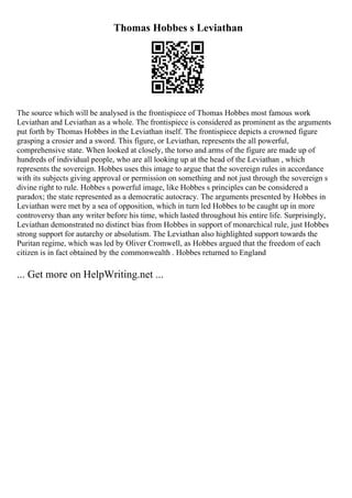 Thomas Hobbes s Leviathan
The source which will be analysed is the frontispiece of Thomas Hobbes most famous work
Leviathan and Leviathan as a whole. The frontispiece is considered as prominent as the arguments
put forth by Thomas Hobbes in the Leviathan itself. The frontispiece depicts a crowned figure
grasping a crosier and a sword. This figure, or Leviathan, represents the all powerful,
comprehensive state. When looked at closely, the torso and arms of the figure are made up of
hundreds of individual people, who are all looking up at the head of the Leviathan , which
represents the sovereign. Hobbes uses this image to argue that the sovereign rules in accordance
with its subjects giving approval or permission on something and not just through the sovereign s
divine right to rule. Hobbes s powerful image, like Hobbes s principles can be considered a
paradox; the state represented as a democratic autocracy. The arguments presented by Hobbes in
Leviathan were met by a sea of opposition, which in turn led Hobbes to be caught up in more
controversy than any writer before his time, which lasted throughout his entire life. Surprisingly,
Leviathan demonstrated no distinct bias from Hobbes in support of monarchical rule, just Hobbes
strong support for autarchy or absolutism. The Leviathan also highlighted support towards the
Puritan regime, which was led by Oliver Cromwell, as Hobbes argued that the freedom of each
citizen is in fact obtained by the commonwealth . Hobbes returned to England
... Get more on HelpWriting.net ...
 