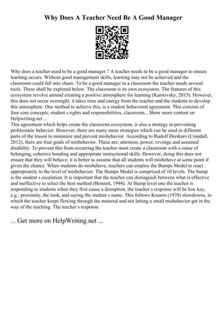 Why Does A Teacher Need Be A Good Manager
Why does a teacher need to be a good manager ? A teacher needs to be a good manager to ensure
learning occurs. Without good management skills, learning may not be achieved and the
classroom could fall into chaos. To be a good manager in a classroom the teacher needs several
tools. These shall be explored below. The classroom is its own ecosystem. The features of this
ecosystem revolve around creating a positive atmosphere for learning (Karnovsky, 2015). However,
this does not occur overnight, it takes time and energy from the teacher and the students to develop
this atmosphere. One method to achieve this, is a student behavioral agreement. This consists of
four core concepts; student s rights and responsibilities, classroom... Show more content on
Helpwriting.net ...
This agreement which helps create the classroom ecosystem, is also a strategy in preventing
problematic behavior. However, there are many more strategies which can be used in different
parts of the lesson to minimize and prevent misbehavior. According to Rudolf Dreikurs (Crandall,
2012), there are four goals of misbehavior. These are; attention, power, revenge and assumed
disability. To prevent this from occurring the teacher must create a classroom with a sense of
belonging, cohesive bonding and appropriate instructional skills. However, doing this does not
ensure that they will behave, it is better to assume that all students will misbehave at some point if
given the chance. When students do misbehave, teachers can employ the Bumps Model to react
appropriately to the level of misbehavior. The Bumps Model is comprised of 10 levels. The bump
is the student s escalation. It is important that the teacher can distinguish between what is effective
and ineffective to select the best method (Bennett, 1994). At Bump level one the teacher is
responding to students when they first cause a disruption, the teacher s response will be low key,
e.g.; proximity, the look, and saying the student s name. This follows Kounin (1970) slowdowns, in
which the teacher keeps flowing through the material and not letting a small misbehavior get in the
way of the teaching. The teacher s response
... Get more on HelpWriting.net ...
 