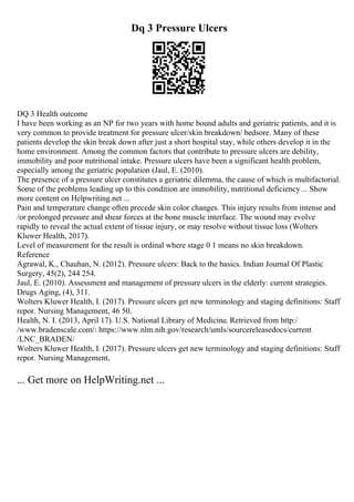 Dq 3 Pressure Ulcers
DQ 3 Health outcome
I have been working as an NP for two years with home bound adults and geriatric patients, and it is
very common to provide treatment for pressure ulcer/skin breakdown/ bedsore. Many of these
patients develop the skin break down after just a short hospital stay, while others develop it in the
home environment. Among the common factors that contribute to pressure ulcers are debility,
immobility and poor nutritional intake. Pressure ulcers have been a significant health problem,
especially among the geriatric population (Jaul, E. (2010).
The presence of a pressure ulcer constitutes a geriatric dilemma, the cause of which is multifactorial.
Some of the problems leading up to this condition are immobility, nutritional deficiency ... Show
more content on Helpwriting.net ...
Pain and temperature change often precede skin color changes. This injury results from intense and
/or prolonged pressure and shear forces at the bone muscle interface. The wound may evolve
rapidly to reveal the actual extent of tissue injury, or may resolve without tissue loss (Wolters
Kluwer Health, 2017).
Level of measurement for the result is ordinal where stage 0 1 means no skin breakdown.
Reference
Agrawal, K., Chauhan, N. (2012). Pressure ulcers: Back to the basics. Indian Journal Of Plastic
Surgery, 45(2), 244 254.
Jaul, E. (2010). Assessment and management of pressure ulcers in the elderly: current strategies.
Drugs Aging, (4), 311.
Wolters Kluwer Health, I. (2017). Pressure ulcers get new terminology and staging definitions: Staff
repor. Nursing Management, 46 50.
Health, N. I. (2013, April 17). U.S. National Library of Medicine. Retrieved from http:/
/www.bradenscale.com/: https://www.nlm.nih.gov/research/umls/sourcereleasedocs/current
/LNC_BRADEN/
Wolters Kluwer Health, I. (2017). Pressure ulcers get new terminology and staging definitions: Staff
repor. Nursing Management,
... Get more on HelpWriting.net ...
 