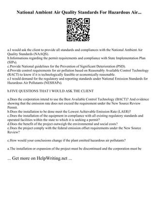 National Ambient Air Quality Standards For Hazardous Air...
a.I would ask the client to provide all standards and compliances with the National Ambient Air
Quality Standards (NAAQS).
b.Informations regarding the permit requirements and compliance with State Implementation Plan
(SIPs).
c.Provide National guidelines for the Prevention of Significant Deterioration (PSD).
d.Provide control requirements for air pollution based on Reasonably Available Control Technology
(RACT) to know if it is technologically feasible or economically reasonable.
e.I would demand for the regulatory and reporting standards under National Emission Standards for
Hazardous Air Pollutants (NESHAPs).
b.FIVE QUESTIONS THAT I WOULD ASK THE CLIENT
a.Does the corporation intend to use the Best Available Control Technology (BACT)? And evidence
showing that the emission rate does not exceed the requirement under the New Source Review
Permit.
b.Does the installation to be done meet the Lowest Achievable Emission Rate (LAER)?
c.Does the installation of the equipment in compliance with all existing regulatory standards and
operated facilities within the state to which it is seeking a permit?
d.Does the benefit of the project outweigh the environmental and social costs?
e.Does the project comply with the federal emission offset requirements under the New Source
Review?
c.How would your conclusions change if the plant emitted hazardous air pollutants?
a.The installation or expansion of the project must be discontinued and the corporation must be
... Get more on HelpWriting.net ...
 