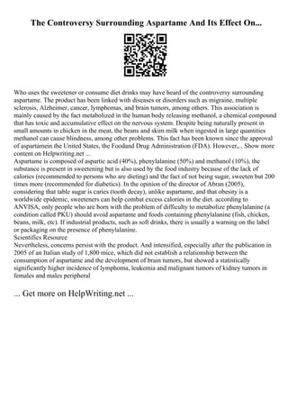 The Controversy Surrounding Aspartame And Its Effect On...
Who uses the sweetener or consume diet drinks may have heard of the controversy surrounding
aspartame. The product has been linked with diseases or disorders such as migraine, multiple
sclerosis, Alzheimer, cancer, lymphomas, and brain tumors, among others. This association is
mainly caused by the fact metabolized in the human body releasing methanol, a chemical compound
that has toxic and accumulative effect on the nervous system. Despite being naturally present in
small amounts in chicken in the meat, the beans and skim milk when ingested in large quantities
methanol can cause blindness, among other problems. This fact has been known since the approval
of aspartamein the United States, the Foodand Drug Administration (FDA). However,... Show more
content on Helpwriting.net ...
Aspartame is composed of aspartic acid (40%), phenylalanine (50%) and methanol (10%), the
substance is present in sweetening but is also used by the food industry because of the lack of
calories (recommended to persons who are dieting) and the fact of not being sugar, sweeten but 200
times more (recommended for diabetics). In the opinion of the director of Abran (2005),
considering that table sugar is caries (tooth decay), unlike aspartame, and that obesity is a
worldwide epidemic, sweeteners can help combat excess calories in the diet. according to
ANVISA, only people who are born with the problem of difficulty to metabolize phenylalanine (a
condition called PKU) should avoid aspartame and foods containing phenylalanine (fish, chicken,
beans, milk, etc). If industrial products, such as soft drinks, there is usually a warning on the label
or packaging on the presence of phenylalanine.
Scientifics Resource
Nevertheless, concerns persist with the product. And intensified, especially after the publication in
2005 of an Italian study of 1,800 mice, which did not establish a relationship between the
consumption of aspartame and the development of brain tumors, but showed a statistically
significantly higher incidence of lymphoma, leukemia and malignant tumors of kidney tumors in
females and males peripheral
... Get more on HelpWriting.net ...
 