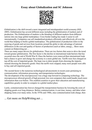 Essay about Globalization and SC Johnson
Globalization is the shift toward a more integrated and interdependent world economy (Hill,
2005). Globalization has several different areas including the globalization of markets and of
production. The Globalization of markets is the blending of different markets from different
nations into one large global marketplace. Cross border trading has made it easier to sell
internationally. Companies can sell standardized products efficiently and effectively all over the
world thus helping to build a global marketplace. The globalization of production refers to the
sourcing of goods and services from locations around the globe to take advantage of national
differences in the cost and quality of factors of production (such as labor, energy,... Show more
content on Helpwriting.net ...
There are many major drivers for globalization. There are two factors that seem to drive the trend
toward greater globalization. The first factor is the decline in international trade barriers that has
occurred since the end of World War II. Once the barriers were removed then international trade
had a chance to grow and change the economy to a more global one. Tariffs were fees charged on
top off the cost of imported goods. The hope was to deter people from choosing the imports,
instead choosing the domestic goods. Once the tariffs were stopped, many more people were able
to buy and sell imported goods.
The second factor is the numerous technological advancements in recent years pertaining to
communication, information processing, and transportation technologies.
The development of the microprocessor was a huge step forward in computing technology. The
microprocessor allowed growth of high powered, low cost computers that could handle much more
information than ever before. This enabled countries to grow their education and manufacturing
capabilities greatly in order to compete in a global market place.
Lastly, containerization has forever changed the transportation business by lowering the costs of
shipping goods over long distances. Before containerization, it cost time, money, and labor when
shipping items over many miles. In the 1970s and 1980s, once containerization took charge, then
... Get more on HelpWriting.net ...
 