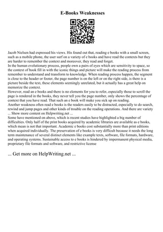 E-Books Weaknesses
Jacob Nielsen had expressed his views. His found out that, reading e books with a small screen,
such as a mobile phone, the user surf on a variety of e books and have read the contexts but they
are harder to remember the context and moreover, they read and forget.
In the human evolutionary process, people own a pairs of eyes which are sensitivity to space, so
the context of book fill in with the iconic things and picture will make the reading process from
remember to understand and transform to knowledge. When reading process happen, the segment
is close to the header or footer, the page number is on the left or on the right side, is there is a
picture beside the text, these elements seemingly unrelated, but it actually has a great help on
memorize the context.
However, read an e books and there is no elements for you to refer, especially those to scroll the
page is rendered in the books, they never tell you the page number, only shows the percentage of
context that you have read. That such an e book will make you sick up on reading.
Another weakness often read e books is the readers easily to be distracted, especially to do search,
rewind and jump pages and other kinds of trouble on the reading operations. And there are variety
... Show more content on Helpwriting.net ...
Some have mentioned on above, which is recent studies have highlighted a big number of
difficulties. Only half of the print books acquired by academic libraries are available as e books,
which mean is not that important. Academic e books cost substantially more than print editions
when acquired individually. The preservation of e books is very difficult because it needs the long
term maintenance of several distinct elements like example texts, software, file formats, hardware,
and operating systems. Sustainable access to e books is hindered by impermanent physical media,
proprietary file formats and software, and restrictive license
... Get more on HelpWriting.net ...
 