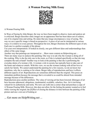 A Woman Pouring Milk Essay
A Woman Pouring Milk
In Ways of Seeing by John Berger, the way we have been taught to observe, learn and analyze art
is criticized. Berger describes static images are an appearance that has been taken out of context,
out of its original time and setting. He states that any image encompasses a way of seeing. The
way we see a specific image is based on perspective. A piece of art can be interpreted in various
ways; it is relative to every person. Throughout the text, Berger illustrates the different types of arts.
Each one is a perfect example of the phrase
Use your own interpretation. If looked at closely, one gets different ideas and understandings than
others of the same image.
Another way that paintings are interpreted or ... Show more content on Helpwriting.net ...
There are many ways to analyze this painting. One way is to ask why the woman is doing all of
the cooking. Why is she the only one in the room, as if she is isolated specifically so that she may
complete the task at hand? Another way to look at the painting is that she is performing the
everyday duties of a woman s life. A woman s role in society has typically been to take care of
the home and whatever entails. With this view, we see the woman cooking with all her love to
satisfy her family. We cannot understand the painting for a few reasons, we do not know her
intentions, why she is cooking or for whom. Berger talks of reproductions and how it affects
different aspects of art. Reproductions are sometimes different than the original. This poses an
immediate problem because the message that is revealed to us could be altered from intended
message because of the differences.
Reproductions pose another problem. The value of viewing art has been lowered. [I]images of art
have become ephemeral, ubiquitous, insubstantial, available, valueless, free. Art is not being
valued for its authenticity and rarity. We now can walk into a corner shop and purchase a copy of
A Woman Pouring Milk. However, this does not allow for the feeling the painter wanted us to feel
while viewing the original; the [E]ffect of closing the distance in time between the painting of the
picture and one s own act of looking at
... Get more on HelpWriting.net ...
 