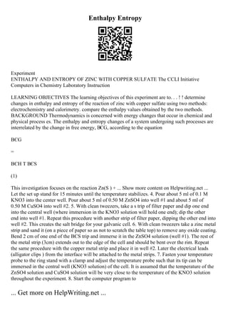 Enthalpy Entropy
Experiment
ENTHALPY AND ENTROPY OF ZINC WITH COPPER SULFATE The CCLI Initiative
Computers in Chemistry Laboratory Instruction
LEARNING OBJECTIVES The learning objectives of this experiment are to. . . ! ! determine
changes in enthalpy and entropy of the reaction of zinc with copper sulfate using two methods:
electrochemistry and calorimetry. compare the enthalpy values obtained by the two methods.
BACKGROUND Thermodynamics is concerned with energy changes that occur in chemical and
physical process es. The enthalpy and entropy changes of a system undergoing such processes are
interrelated by the change in free energy, ВЄG, according to the equation
ВЄG
=
ВЄH T ВЄS
(1)
This investigation focuses on the reaction Zn(S ) + ... Show more content on Helpwriting.net ...
Let the set up stand for 15 minutes until the temperature stabilizes. 4. Pour about 5 ml of 0.1 M
KNO3 into the center well. Pour about 5 ml of 0.50 M ZnSO4 into well #1 and about 5 ml of
0.50 M CuSO4 into well #2. 5. With clean tweezers, take a s trip of filter paper and dip one end
into the central well (where immersion in the KNO3 solution will hold one end); dip the other
end into well #1. Repeat this procedure with another strip of filter paper, dipping the other end into
well #2. This creates the salt bridge for your galvanic cell. 6. With clean tweezers take a zinc metal
strip and sand it (on a piece of paper so as not to scratch the table top) to remove any oxide coating.
Bend 2 cm of one end of the ВЄS trip and immerse it in the ZnSO4 solution (well #1). The rest of
the metal strip (3cm) extends out to the edge of the cell and should be bent over the rim. Repeat
the same procedure with the copper metal strip and place it in well #2. Later the electrical leads
(alligator clips ) from the interface will be attached to the metal strips. 7. Fasten your temperature
probe to the ring stand with a clamp and adjust the temperature probe such that its tip can be
immersed in the central well (KNO3 solution) of the cell. It is assumed that the temperature of the
ZnSO4 solution and CuSO4 solution will be very close to the temperature of the KNO3 solution
throughout the experiment. 8. Start the computer program to
... Get more on HelpWriting.net ...
 
