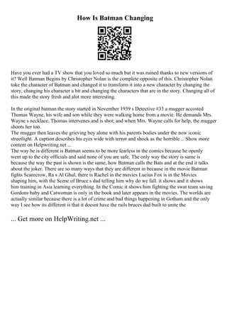 How Is Batman Changing
Have you ever had a TV show that you loved so much but it was ruined thanks to new versions of
it? Well Batman Begins by Christopher Nolan is the complete opposite of this. Christopher Nolan
toke the character of Batman and changed it to transform it into a new character by changing the
story, changing his character a bit and changing the characters that are in the story. Changing all of
this made the story fresh and alot more interesting.
In the original batman the story started in November 1939 s Detective #33 a mugger accosted
Thomas Wayne, his wife and son while they were walking home from a movie. He demands Mrs.
Wayne s necklace, Thomas intervenes and is shot; and when Mrs. Wayne calls for help, the mugger
shoots her too.
The mugger then leaves the grieving boy alone with his parents bodies under the now iconic
streetlight. A caption describes his eyes wide with terror and shock as the horrible... Show more
content on Helpwriting.net ...
The way he is different is Batman seems to be more fearless in the comics because he openly
went up to the city officials and said none of you are safe. The only way the story is same is
because the way the past is shown is the same, how Batman calls the Bats and at the end it talks
about the joker. There are so many ways that they are different in because in the movie Batman
fights Scarecrow, Ra s Al Ghul, there is Rachel in the movies Lucius Fox is in the Movies
shaping him, with the Scene of Bruce s dad telling him why do we fall. it shows and it shows
him training in Asia learning everything. In the Comic it shows him fighting the swat team saving
Gordons baby and Catwoman is only in the book and later appears in the movies. The worlds are
actually similar because there is a lot of crime and bad things happening in Gotham and the only
way I see how its different is that it doesnt have the rails bruces dad built to unite the
... Get more on HelpWriting.net ...
 