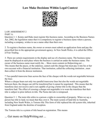 Law Make Decisions Within Legal Context
LAW ASSESSMENT 2
PART A:
Question 1: 1. Kenny and Duke must register this business name. According to the Business Names
Act, 2002, the legislation states that it is compulsory to register a business name where a person,
including a company, wishes to use a name other than their own.
2. To register a business name, the owner or owners must submit an application form and pay the
prescribed fees to the appropriate government agency. In New South Wales, it is called the Office
of Fair Trading.
3. There are certain requirements to the display and use of a business name. The business name
must be displayed at each place where the business is carried on under the business name. The
owner of the business name must notify the ... Show more content on Helpwriting.net ...
This means that the payee, or the endorsee, cannot cash the cheque but must pay it into his or her
own account with a financial institution. That institution, called the collecting institution , must
then collect it from the drawee institution.
* Two parallel transverse lines across the face of the cheque with the words not negotiable between
the lines
Where a cheque bears not only two parallel transverse lines but also the words not negotiable
between them, the cheque can still be transferred but it cannot be negotiated . This means that the
transferee does not receive and is not capable of giving a better title to the cheque than the
transferor had. The effect of crossing a cheque not negotiable is to warn the transferee that their
title is subject to prior defects in title. The Nemo dat rule is reimposed.
Question 3: 1. The term title refers to a person s rights to ownership of property. When we say a
person has title to land, we mean that they own it. The main system of land title in Australia,
including New South Wales, is Torrens title. This form of title replaced the old system title, inherited
from England under the doctrine of reception.
The Torrens title is a system of title based on registration. This means
... Get more on HelpWriting.net ...
 