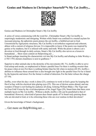 Genius and Madness in Christopher SmartвЂ™s My Cat Jeoffry...
Genius and Madness in Christopher Smart s My Cat Jeoffry
A series of verses commencing with the word for , Christopher Smart s My Cat Jeoffry is
surprisingly modernistic and intriguing. Written while Smart was confined in a mental asylum for
incessant praying, the aphoristic poem praises the cat Jeoffry, a faithfulservant to God.
Unrestricted by rigid poetic structures, My Cat Jeoffry is nevertheless organized and coherent,
ablaze with a current of religious fervour. It is impossible to know if the poem was inspired by
genius or by madness, but it is infused with sanity and truth. While the poem is about a cat s
devotion to God through its daily actions, Smart s My Cat Jeoffry also serves as a lesson to
humankind. ... Show more content on Helpwriting.net ...
Is Smart perhaps inserting his characteristic wit into My Cat Jeoffry and alluding to John Wesley s
(1703 1791) dictum cleanliness is next to godliness ?
Superior to other animals due to the dexterity of his movements (40, 71), Jeoffry is able to serve
God asleep and awake, as emphasized in Smart s parallel lines For there is nothing sweeter than
his peace when at rest./For there is nothing brisker than his life when in motion (44 45). Jeoffry s
abilities to influence those around him is also brought into light in the parallel lines For he is hated
by the hypocrite and miser./For the former is afraid of detection./For the latter refuses the charge
(57 59).
Jeoffry, even when his day s work is done (23), continues to work in God s grace by keeping the
Devil at bay with his electrical skin glaring eyes (25). This use of diction seems absurd, and one
wonders if Smart is not fooling his audience all along. Echoing William Blake s The Tiger and
his Four Fold Vision by the vivid descriptions of his Angel Tiger (29), Smart hints that there exist
multiple layers in My Cat Jeoffry . Without a doubt, Jeoffry s life can be paralleled to that of
humankind. However, what kind of person does Smart speak of? Is Smart truly praising those
who are devoted to God, or is he criticizing those who are over zealous in their devotions?
Given the knowledge of Smart s background,
... Get more on HelpWriting.net ...
 