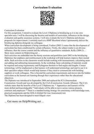 Curriculum Evaluation
Curriculum Evaluation
For this assignment, I intend to evaluate the Level 2 Diploma in bricklaying as it is my own
specialist area. I will be discussing the theories and models of curriculum, influences on the design,
evaluation and quality assurance systems. I will also evaluate the level 2 Diploma and discuss
proposals for improvement. I currently teach at a HMP Moorland where I permanently deliver the
bricklaying diploma alongside my colleague.
When curriculum development is being considered, Vashist (2003:1) states that the development of
curriculum has been conditioned by certain influences. Firstly, the subject matter is an obvious
influence, then the course content and the influence of quantitative standards. Kelly (2004:2) ...
Show more content on Helpwriting.net ...
Such activities are embedded into the theory sessions and portfolios (unit 2002 in the bricklaying
Diploma), but emphasis and reinforcement in the workshop will help learners improve their mental
skills. Such activities in the classroom would include working with measurements, calculating areas
and adding and subtracting measurements. In the workshop, basic calculating of materials would
be required and using trigonometry and Pythagoras theorem to find angles and lengths. Correct
terminology will be emphasised so that learners will understand terminology and start to use it in
their specialist subject which would help learners if they need to communicate with building
suppliers or work colleagues. This is beyond the curriculum requirements and moves into the hidden
curriculum as the learners are learning through their experiences rather than the educational
objectives.
The Diploma was introduced in September 2008 and replaced the ICA (Intermediate
Construction Award) and was developed by the CAA (Construction Awards Alliance). The CAA
website states that the benefits of the Level 2 Diploma are: * Apprentices and learners will be
more skilled and knowledgeable * Individuals will be able to move across various projects,
contracts and employers * There is a standard testing strategy for consistency with knowledge tests,
practical assignments and the GOLA (Global On Line Assessment) test.
The Diploma has been designed to meet Ofqual s new
... Get more on HelpWriting.net ...
 