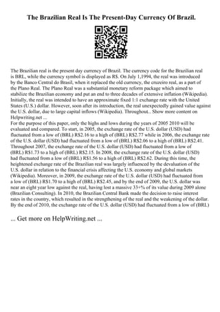 The Brazilian Real Is The Present-Day Currency Of Brazil.
The Brazilian real is the present day currency of Brazil. The currency code for the Brazilian real
is BRL, while the currency symbol is displayed as R$. On July 1,1994, the real was introduced
by the Banco Central do Brasil, when it replaced the old currency, the cruzeiro real, as a part of
the Plano Real. The Plano Real was a substantial monetary reform package which aimed to
stabilize the Brazilian economy and put an end to three decades of extensive inflation (Wikipedia).
Initially, the real was intended to have an approximate fixed 1:1 exchange rate with the United
States (U.S.) dollar. However, soon after its introduction, the real unexpectedly gained value against
the U.S. dollar, due to large capital inflows (Wikipedia). Throughout... Show more content on
Helpwriting.net ...
For the purpose of this paper, only the highs and lows during the years of 2005 2010 will be
evaluated and compared. To start, in 2005, the exchange rate of the U.S. dollar (USD) had
fluctuated from a low of (BRL) R$2.16 to a high of (BRL) R$2.77 while in 2006, the exchange rate
of the U.S. dollar (USD) had fluctuated from a low of (BRL) R$2.06 to a high of (BRL) R$2.41.
Throughout 2007, the exchange rate of the U.S. dollar (USD) had fluctuated from a low of
(BRL) R$1.73 to a high of (BRL) R$2.15. In 2008, the exchange rate of the U.S. dollar (USD)
had fluctuated from a low of (BRL) R$1.56 to a high of (BRL) R$2.62. During this time, the
heightened exchange rate of the Brazilian real was largely influenced by the devaluation of the
U.S. dollar in relation to the financial crisis affecting the U.S. economy and global markets
(Wikipedia). Moreover, in 2009, the exchange rate of the U.S. dollar (USD) had fluctuated from
a low of (BRL) R$1.70 to a high of (BRL) R$2.45, and by the end of 2009, the U.S. dollar was
near an eight year low against the real, having lost a massive 33+% of its value during 2009 alone
(Brazilian Consulting). In 2010, the Brazilian Central Bank made the decision to raise interest
rates in the country, which resulted in the strengthening of the real and the weakening of the dollar.
By the end of 2010, the exchange rate of the U.S. dollar (USD) had fluctuated from a low of (BRL)
... Get more on HelpWriting.net ...
 