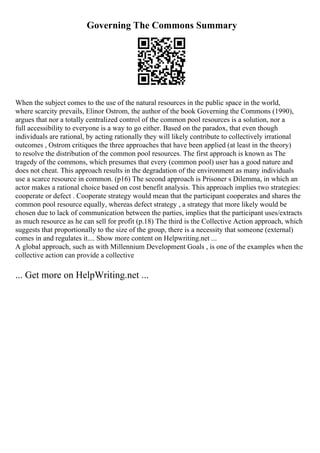 Governing The Commons Summary
When the subject comes to the use of the natural resources in the public space in the world,
where scarcity prevails, Elinor Ostrom, the author of the book Governing the Commons (1990),
argues that nor a totally centralized control of the common pool resources is a solution, nor a
full accessibility to everyone is a way to go either. Based on the paradox, that even though
individuals are rational, by acting rationally they will likely contribute to collectively irrational
outcomes , Ostrom critiques the three approaches that have been applied (at least in the theory)
to resolve the distribution of the common pool resources. The first approach is known as The
tragedy of the commons, which presumes that every (common pool) user has a good nature and
does not cheat. This approach results in the degradation of the environment as many individuals
use a scarce resource in common. (p16) The second approach is Prisoner s Dilemma, in which an
actor makes a rational choice based on cost benefit analysis. This approach implies two strategies:
cooperate or defect . Cooperate strategy would mean that the participant cooperates and shares the
common pool resource equally, whereas defect strategy , a strategy that more likely would be
chosen due to lack of communication between the parties, implies that the participant uses/extracts
as much resource as he can sell for profit (p.18) The third is the Collective Action approach, which
suggests that proportionally to the size of the group, there is a necessity that someone (external)
comes in and regulates it.... Show more content on Helpwriting.net ...
A global approach, such as with Millennium Development Goals , is one of the examples when the
collective action can provide a collective
... Get more on HelpWriting.net ...
 