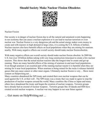 Should Society Make Nuclear Fission Obsoletes
Nuclear Fission
Our society is in danger of nuclear fission due to all the natural and unnatural events happening
in our economy that can cause a nuclear explosion or it can lead to nuclear terrorism or even
nuclear war. Nuclear fission is a very dangerous job and the actual energy maker costs money to
create and with reactors in high demand in large cities, it is costing the U.S. billions of dollars.
Nuclear reactors also have harmful effects on local populations when they are mining for uranium
nearby. With many negative effects our overall society should make nuclear fissionobsolete.
With many negative effects our overall society should make nuclear fission obsolete. In 2009 the
U.S. lost over 10 billion dollars (along with very long construction times)just to create a few nuclear
reactors. This shows that the actual nuclear reactors take the longest time to create and get up
running. There are many harmful effects of the mining of uranium in and near local populations .
Even though uranium is an essential part of the running nuclear reactor it is harmful when they are
mining for it near local populations. When uranium is being mined for the rocks it releases harmful
gasses that can cause cancer or other inner organs. Ultimately nuclear fission is very ... Show more
content on Helpwriting.net ...
Many countries abandoned the NPI treaty and created their own nuclear weapons that can be
used against the U.S. at their will . The NPI treaty was a treaty that was made to agree to stop the
production of nuclear weapons around the world. Many countries like China or Japan and many
others have abandoned the treaty and began the creation of nuclear weapons. Terrorist groups
have already had an arsenal of nuclear weapons . Terrorist groups like Al Qaeda and ISIS have
created several nuclear weapons. A nuclear war may happen in our near future against
... Get more on HelpWriting.net ...
 