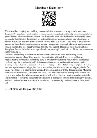 Macabea s Dichotomy
When Macabea is dying, she suddenly understands that a woman s destiny is to be a woman
(Lispector 84), and as a result, she is a woman. Macabea s realization that she is a woman could be
generalized to what constitutes a woman, yet this would be an idealized reality: although by many
arguments identification does indeed act as the definition of woman, whether one identifies as a
woman or not, this does not dictate whether society treats you as one. Thus, there is a dichotomy:
woman by identification, and woman by society s assignment. Although Macabea was ignorant to
being a woman, this still hugely affected how she was treated. This raises more classifications:
throughout the text, Macabea was regularly referred to as a girl, and before... Show more content on
Helpwriting.net ...
The word reflowering is created for this situation to oppose the word deflowering which
represents a woman s loss of her virginity the context in which deflower is normally used
emphasizes the fact that it is something done to a woman by someone else, whereas in Macabea
s reflowering, she does it to herself. Reflowering is not a term used outside of botany, and its
meaning in this situation is abstract: if it is indeed the opposite of deflowering it implies Macabea
has once again become a virgin, but that is impossible, and she never lost her virginity in the first
place. This points to a larger notion, especially in consideration with the declaration that Macabea
had never really flowered (30) in the first place. This phrase references puberty more so than sex,
yet it is impossible that Macabea never went through puberty however undeveloped she might be.
The metaphor of flowering has greater implications in connection to what men and society assigns,
monitors, and takes away from women: confidence, comfortability, and autonomy in their gender
and
... Get more on HelpWriting.net ...
 