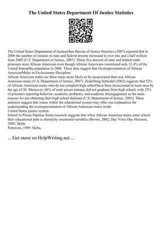 The United States Department Of Justice Statistics
The United States Department of JusticeвЂџs Bureau of Justice Statistics (2007) reported that in
2006 the number of inmates in state and federal prisons increased to over one and a half million
from 2005 (U.S. Department of Justice, 2007). Thirty five percent of state and federal male
prisoners were African American even though African Americans constituted only 12.4% of the
United StatesвЂџ population in 2006. These data suggest that Overrepresentation of African
AmericanMales in Exclusionary Discipline
African American males are three times more likely to be incarcerated than non African
American males (U.S. Department of Justice, 2007). Zeiderberg Schiraldi (2002) suggests that 52%
of African American males who do not complete high schoolhave been incarcerated at least once by
the age of 30. Moreover, 68% of male prison inmates did not graduate from high school, with 35%
of prisoners reporting behavior, academic problems, and academic disengagement as the main
reasons for not obtaining their high school diploma (U.S. Department of Justice, 2003). These
statistics suggest that issues within the educational system may offer one explanation for
understanding the overrepresentation of African American males in the
United States justice system.
School to Prison Pipeline Some research suggests that when African American males enter school
their educational path is altered by situational variables (Brown, 2002; Day Vines Day Hairston,
2005; Skiba
Petterson, 1999; Skiba,
... Get more on HelpWriting.net ...
 