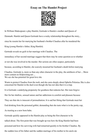 Essay on The Hamlet Project
In William Shakespeare s play Hamlet, Gertrude is Hamlet s mother and Queen of
Denmark. Hamlet and Queen Gertrude have a rocky relationship throughout the story.,
since he resents her for marrying her husband s brother Claudius after he murdered the
King (young Hamlet s father, King Hamlet).
Gertrude reveals no guilt in her marriage with Claudius. The
immediacy of her second marriage suggest that there may be some question as to whether
or not she was involved in the murder. Her actions are often suspect, particularly
because, according to Hamlet, she scarcely mourned her husband s death before marrying
Claudius. Gertrude is, more so than any other character in the play, the antithesis of her ... Show
more content on Helpwriting.net ...
We see she has potential for great love she
Wants to protect Claudius from the mob, and she cares deeply about Ophelia Polonius. She is also
concerned for Hamlet in the duel even though she has not idea that it is a trap.
It is Gertrude s underlying propensity for goodness that redeems her. Her men forgive
Her for her shallow, sensual nature and her addictions to comfort and pleasure because
They see that she is innocent of premeditation. It is sad but fitting that Gertrude meet her
End drinking from the poisoned goblet, demanding that she taste what is in the pretty cup,
As trusting as a new born babe.
Gertrude quickly appeared in the Hamlet play as being the first character to be
talked about. The first point that was brought up was how the King Hamlet had been
poisoned and how his surviving wife had remarried quickly to his brother Claudius. By
the sudden lose of his father and the sudden marriage of his mother to his uncle ate
 