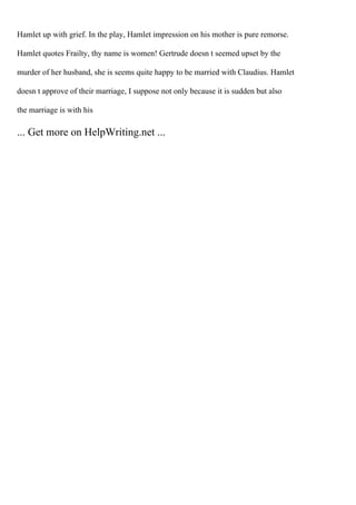 Hamlet up with grief. In the play, Hamlet impression on his mother is pure remorse.
Hamlet quotes Frailty, thy name is women! Gertrude doesn t seemed upset by the
murder of her husband, she is seems quite happy to be married with Claudius. Hamlet
doesn t approve of their marriage, I suppose not only because it is sudden but also
the marriage is with his
... Get more on HelpWriting.net ...
 