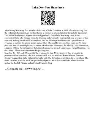 Lake Overflow Hypothesis
John Strong Newberry first introduced the idea of Lake Overflow in 1861 after discovering that
the Bidahochi Formation, an old lake basin, at times was dry and at other times held freshwater.
This led to Newberry to propose the first hypothesis. Essentially Newberry came to the
conclusion that a lake ponded behind a structure and eventually over spilled on a low spot of that
structure incising the Grand Canyon (Intro Part 1). Although Newberry didn t provide much
evidence to support his claim, a man named Eliot Blackwelder revisited this claim in 1934 and
provided a much needed piece of evidence. Blackwelder discovered the Muddy Creek Formation,
a deposit of local fluvial deposits that drained around the area of Lake Meads current location. This
discovery... Show more content on Helpwriting.net ...
Stop 4A, 4B , 4D, and 10C provide the evidence. In stop 4A we discover that green clay is
present which states that a lake was present and it was not shallow. Stop 4B holds facts that
strongly suggest that Lake Bidahochi overflowed. The formation is split into three members. The
upper member, with the localized green clay deposits, possibly formed from a lake that over
spilled the Kaibab Plateau and cut Grand Canyon (Stop
... Get more on HelpWriting.net ...
 