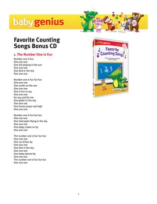 Favorite Counting
Songs Bonus CD
1. The Number One is Fun
Number one is fun
One one one
One kid playing in the sun
One one one
One bird in the sky
One one one

Number one is fun fun fun
One one one
One surfer on the sea
One one one
One is fun to say
One one one
for you and for me
One glider in the sky
One one one
One horse jumps real high
One one one

Number one is fun fun fun
One one one
One helicopter flying in the sky
One one one
One baby crawls on by
One one one

The number one is fun fun fun
One one one
One car drives by
One one one
One kite in the sky
One one one
One baby dances by
One one one
The number one is fun fun fun
One one one




                                   1
 