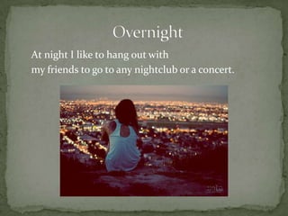 At night I like to hang out withmy friends to go to any nightclub or a concert.                         Overnight