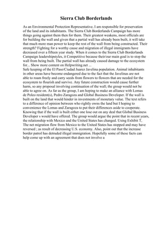 Sierra Club Borderlands
As an Environmental Protection Representative, I am responsible for preservation
of the land and its inhabitants. The Sierra Club Borderlands Campaign has more
things going against them then for them. Their greatest weakens, most officials are
for building the wall and given that a partial wall has already been built, it will take
that much more man power to keep the rest of the wall from being constructed. Their
strength? Fighting for a worthy cause and migration of illegal immigrants have
decreased over a fifteen year study. When it comes to the Sierra Club Borderlands
Campaign leadershipstyles, it Competitive because their/our main goal is to stop the
wall from being built. The partial wall has already caused damage to the ecosystem
for... Show more content on Helpwriting.net ...
Safe keeping of the El Paso/Ciudad Juarez Javelina population. Animal inhabitants
in other areas have become endangered due to the fact that the Javelinas are not
able to roam freely and carry seeds from flowers to flowers that are needed for the
ecosystem to flourish and survive. Any future construction would cause further
harm, so any proposal involving continuation of the wall; the group would not be
able to agree on. As far as the group, I am hoping to make an alliance with Lomas
de Poleo resident(s), Pedro Zaragoza and Global Business Developer. If the wall is
built on the land that would hinder in investments of monetary value. The text refers
to a difference of opinion between who rightly owns the land but I hoping to
convenience the Lomas and Zaragoza to put their differences aside to cooperate.
Knowing that if the wall is built either one lose out on any deal that Global Business
Developer s would have offered. The group would argue the point that in recent years,
the relationship with Mexico and the United States has changed. Using Exhibit T,
The net migration flow from Mexico to the United States has stopped and may have
reversed ; as result of decreasing U.S. economy. Also, point out that the increase
border patrol has detruded illegal immigration. Hopefully some of these facts can
help come up with an agreement that does not involve a
 