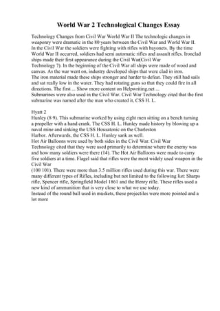 World War 2 Technological Changes Essay
Technology Changes from Civil War World War II The technologic changes in
weaponry were dramatic in the 80 years between the Civil War and World War II.
In the Civil War the soldiers were fighting with rifles with bayonets. By the time
World War II occurred, soldiers had semi automatic rifles and assault rifles. Ironclad
ships made their first appearance during the Civil War(Civil War
Technology 7). In the beginning of the Civil War all ships were made of wood and
canvas. As the war went on, industry developed ships that were clad in iron.
The iron material made these ships stronger and harder to defeat. They still had sails
and sat really low in the water. They had rotating guns so that they could fire in all
directions. The first ... Show more content on Helpwriting.net ...
Submarines were also used in the Civil War. Civil War Technology cited that the first
submarine was named after the man who created it, CSS H. L.
Hyatt 2
Hunley (8 9). This submarine worked by using eight men sitting on a bench turning
a propeller with a hand crank. The CSS H. L. Hunley made history by blowing up a
naval mine and sinking the USS Housatonic on the Charleston
Harbor. Afterwards, the CSS H. L. Hunley sank as well.
Hot Air Balloons were used by both sides in the Civil War. Civil War
Technology cited that they were used primarily to determine where the enemy was
and how many soldiers were there (14). The Hot Air Balloons were made to carry
five soldiers at a time. Flagel said that rifles were the most widely used weapon in the
Civil War
(100 101). There were more than 3.5 million rifles used during this war. There were
many different types of Rifles, including but not limited to the following list: Sharps
rifle, Spencer rifle, Springfield Model 1861 and the Henry rifle. These rifles used a
new kind of ammunition that is very close to what we use today.
Instead of the round ball used in muskets, these projectiles were more pointed and a
lot more
 