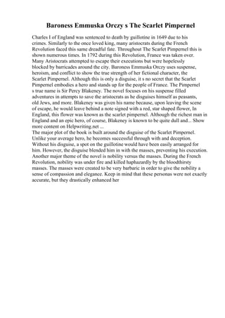 Baroness Emmuska Orczy s The Scarlet Pimpernel
Charles I of England was sentenced to death by guillotine in 1649 due to his
crimes. Similarly to the once loved king, many aristocrats during the French
Revolution faced this same dreadful fate. Throughout The Scarlet Pimpernel this is
shown numerous times. In 1792 during this Revolution, France was taken over.
Many Aristocrats attempted to escape their executions but were hopelessly
blocked by barricades around the city. Baroness Emmuska Orczy uses suspense,
heroism, and conflict to show the true strength of her fictional character, the
Scarlet Pimpernel. Although this is only a disguise, it s no secret that the Scarlet
Pimpernel embodies a hero and stands up for the people of France. The Pimpernel
s true name is Sir Percy Blakeney. The novel focuses on his suspense filled
adventures in attempts to save the aristocrats as he disguises himself as peasants,
old Jews, and more. Blakeney was given his name because, upon leaving the scene
of escape, he would leave behind a note signed with a red, star shaped flower, In
England, this flower was known as the scarlet pimpernel. Although the richest man in
England and an epic hero, of course, Blakeney is known to be quite dull and... Show
more content on Helpwriting.net ...
The major plot of the book is built around the disguise of the Scarlet Pimpernel.
Unlike your average hero, he becomes successful through with and deception.
Without his disguise, a spot on the guillotine would have been easily arranged for
him. However, the disguise blended him in with the masses, preventing his execution.
Another major theme of the novel is nobility versus the masses. During the French
Revolution, nobility was under fire and killed haphazardly by the bloodthirsty
masses. The masses were created to be very barbaric in order to give the nobility a
sense of compassion and elegance. Keep in mind that these personas were not exactly
accurate, but they drastically enhanced her
 