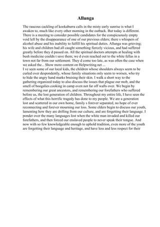 Allunga
The raucous cackling of kookaburra calls in the misty early sunrise is what I
awaken to, much like every other morning in the outback. But today is different.
There is a meeting to consider possible candidates for the conspicuously empty
void left by the disappearance of one of our previous elders; there s whispers of
alcohol abuse and his inability to fulfill his spiritual duties. Allunga was grieving;
his wife and children had all caught something fiercely vicious, and had suffered
greatly before they d passed on. All the spiritual doctors attempts at healing with
bush medicine couldn t save them; we d even reached out to the white fellas in a
town not far from our settlement. They d come too late, as was often the case when
we asked the... Show more content on Helpwriting.net ...
I ve seen some of our local kids, the children whose shoulders always seem to be
curled over despondently, whose family situations only seem to worsen, who try
to hide the angry hand marks bruising their skin. I walk a short way to the
gathering organized today to also discuss the issues that plague our mob, and the
smell of boogalies cooking in camp oven not far off wafts over. We begin by
remembering our great ancestors, and remembering our forefathers who suffered
before us, the lost generation of children. Throughout my entire life, I have seen the
effects of what this horrific tragedy has done to my people. We are a generation
lost and scattered in our own home, family s forever separated, no hope of ever
reconnecting and forever mourning our loss. Some elders begin to discuss our youth,
lamenting how they are drifting from our culture, and are forgetting their language. I
ponder over the many languages lost when the white man invaded and killed our
forefathers, and then forced our enslaved people to never speak their tongue. And
now with so few knowledgeable enough to uphold tradition, even more of the youth
are forgetting their language and heritage, and have less and less respect for their
 