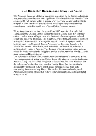 Dian Diana Der-Hovanessian s Essay Two Voices
The Armenian Genocide left the Armenians in ruin. Apart for the human and material
loss, the sociocultural loss was most significant. The Armenians were robbed of their
centuries old, rich culture within in a space of a year. Their society was forced into
diaspora in order to survive. This movement encouraged integration into other
countries and resulted in partial loss of the suffering Armenian culture.
Those Armenians who survived the genocide of 1915 were forced to exile their
Homeland in the Ottoman Empire in order to survive. Behind them they left their
culture; castles, towns, villages, churches, thousands of manuscripts and cultural
secrets and data were destroyed. This effectively stripped the Armenians of their rich
heritage left from ancestors. Within years, an entire culture, it s people and its all
histories were virtually erased. Today, Armenians are dispersed throughout the
Middle East and the United States, with only about 1 million of the estimated 9
million actually living in Armenia. This diaspora of the Armenians, living scattered
across the world, has created a struggle to hold on to their Armenian identity.... Show
more content on Helpwriting.net ...
Der Hovanessian is herself an Armenian American writer born in the United States.
Her grandparents took refuge in the United States following the genocide in Ottoman
Armenia. The poem reveals the struggle of an assimilated Armenian American and
the influence of her family s history on her identity. Diana Der Hovanessian is
influenced by the loss of culture, little heritage bar the genocide itself and a
surrounding Armenian society. Due to this, she has, like many other dispersed
Armenians, integrated into another culture, somewhat adopting it, and is conflicted
between the two
 