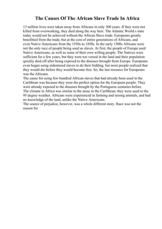 The Causes Of The African Slave Trade In Africa
13 million lives were taken away from Africans in only 300 years. If they were not
killed from overworking, they died along the way here. The Atlantic World s state
today would not be achieved without the African Slave trade. Europeans greatly
benefitted from the trade, but at the cost of entire generations of Africans, and
even Native Americans from the 1550s to 1850s. In the early 1500s Africans were
not the only race of people being used as slaves. At first, the people of Europe used
Native Americans, as well as some of their own willing people. The Natives were
sufficient for a few years, but they were too versed in the land and their population
quickly died off after being exposed to the diseases brought from Europe. Europeans
even began using indentured slaves to do their bidding, but most people realized that
they would die before they would become free. So, the last resource for Europeans
was the Africans.
The cause for using few hundred African slaves that had already been used in the
Caribbean was because they were the perfect option for the European people. They
were already exposed to the diseases brought by the Portuguese centuries before.
The climate in Africa was similar to the areas in the Caribbean; they were used to the
95 degree weather. Africans were experienced in farming and raising animals, and had
no knowledge of the land, unlike the Native Americans.
The source of prejudice, however, was a whole different story. Race was not the
reason for
 