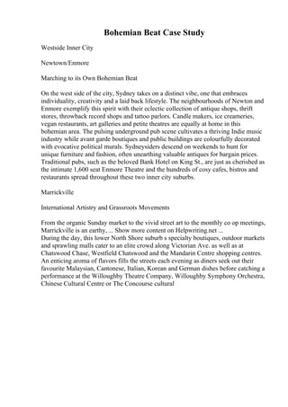 Bohemian Beat Case Study
Westside Inner City
Newtown/Enmore
Marching to its Own Bohemian Beat
On the west side of the city, Sydney takes on a distinct vibe, one that embraces
individuality, creativity and a laid back lifestyle. The neighbourhoods of Newton and
Enmore exemplify this spirit with their eclectic collection of antique shops, thrift
stores, throwback record shops and tattoo parlors. Candle makers, ice creameries,
vegan restaurants, art galleries and petite theatres are equally at home in this
bohemian area. The pulsing underground pub scene cultivates a thriving Indie music
industry while avant garde boutiques and public buildings are colourfully decorated
with evocative political murals. Sydneysiders descend on weekends to hunt for
unique furniture and fashion, often unearthing valuable antiques for bargain prices.
Traditional pubs, such as the beloved Bank Hotel on King St., are just as cherished as
the intimate 1,600 seat Enmore Theatre and the hundreds of cosy cafes, bistros and
restaurants spread throughout these two inner city suburbs.
Marrickville
International Artistry and Grassroots Movements
From the organic Sunday market to the vivid street art to the monthly co op meetings,
Marrickville is an earthy, ... Show more content on Helpwriting.net ...
During the day, this lower North Shore suburb s specialty boutiques, outdoor markets
and sprawling malls cater to an elite crowd along Victorian Ave. as well as at
Chatswood Chase, Westfield Chatswood and the Mandarin Centre shopping centres.
An enticing aroma of flavors fills the streets each evening as diners seek out their
favourite Malaysian, Cantonese, Italian, Korean and German dishes before catching a
performance at the Willoughby Theatre Company, Willoughby Symphony Orchestra,
Chinese Cultural Centre or The Concourse cultural
 