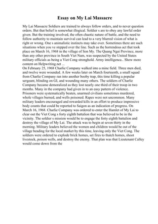 Essay on My Lai Massacre
My Lai Massacre Soldiers are trained to always follow orders, and to never question
orders. But that belief is somewhat illogical. Soldier s are to obey any lawful order
given. But the training involved, the often chaotic nature of battle, and the need to
follow authority to maintain survival can lead to a very blurred vision of what is
right or wrong. One s animalistic instincts may take over. Sometimes there are such
situations when you ve stepped over the line. Such as the horrendous act that took
place on March 16, 1968 in the village of Son My. The Quang Ngai Province, more
than any other province in South Viet Nam, was suspected by the United States
military officials as being a Viet Cong stronghold. Army intelligence... Show more
content on Helpwriting.net ...
On February 25, 1968 Charlie Company walked into a mine field. Three men died,
and twelve were wounded. A few weeks later on March fourteenth, a small squad
from Charlie Company ran into another booby trap, this time killing a popular
sergeant, blinding on GI, and wounding many others. The soldiers of Charlie
Company became demoralized as they lost nearly one third of their troop in two
months. Many in the company had given in to an easy pattern of violence.
Prisoners were systematically beaten, unarmed civilians sometimes murdered,
whole villages burned, and wells poisoned. Rapes were not uncommon. Many
military leaders encouraged and rewarded kills in an effort to produce impressive
body counts that could be reported to Saigon as an indication of progress. On
March 16, 1968. Charlie Company was ordered to enter the Hamlet of My Lai to
clear out the Viet Cong s forty eighth battalion that was believed to be in the
vicinity. The soldier s mission would be to engage the forty eighth battalion and
destroy the village of My Lai. The attack was to begin at seven thirty in the
morning. Military leaders believed the women and children would be out of the
village heading for the local market by this time, leaving only the Viet Cong. The
soldiers were ordered to explode brick homes, set fires to thatch homes, shoot
livestock, poison wells, and destroy the enemy. That plan was that Lieutenant Calley
would come down from the
 