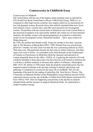 Controversies in Childbirth Essay
Controversies in Childbirth
The United States still has one of the highest infant mortality rates as reported by
CIA World Fact Book United States 6.06 per 1,000 (Field Listing, 2008 p.1), as
compared to other high income countries who employ midwives as mainstream for
low risk pregnant women. Research shows that midwife attended births have fewer
interventions, lower c section rates, and offer more personal care for pregnant
women. The problem with the current form of obstetrical care in the United States is
the uncritical acceptance of an unscientific method: the routine use of interventionist
obstetrics for healthy women with normal pregnancies in contrast to a midwifery
model of care for pregnant women. Should the medical ... Show more content on
Helpwriting.net ...
By 1938, the number had shrunk to half. Today the number is less than 1 percent.
(qtd. in The Business of Being Born,2007). 1909, Hannah Porn was arrested and
jailed for 3 months; her only crime was that she was a practicing midwife (p.1022).
That same year, Massachusetts became the first state to outlaw midwives, and other
states were soon to follow. As concluded in the book Remarks on the Employment
of Females as Practitioners in Midwifery Both the character and education of
women disqualify them for the office. (1820 p. 4). Legalizing the midwife will work
a definite hardship to those physicians who have become well trained in obstetrics for
it will have a definite tendency to decrease their sphere of influence. (Huntington,
MD; 1913). Dr. Holms in 1920 stated, Only the properly trained physician who has
acquired surgical technique with specialty training in obstetric physiology and
pathology is competent to circumvent the many ills of childbirth. This was the
beginning of the push for the ending of midwifery (Dr. Neal Devitt s Thesis). The
Committee on Maternal Welfare of the Philadelphia County Medical Society (1934)
expressed concern over the rate of deaths of infants from birth injuries increased 62%
from 1920 to 1929. This was happening concurrently to the decline in midwife
attended births and the increase in surgical obstetrical births. As explained by a
simple Freudian concept,
 