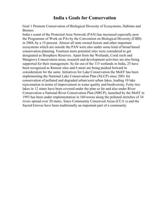 India s Goals for Conservation
Goal 1 Promote Conservation of Biological Diversity of Ecosystems, Habitats and
Biomes
India s count of the Protected Area Network (PAN) has increased especially post
the Programme of Work on PAs by the Convention on Biological Diversity (CBD)
in 2004, by a 15 percent. Almost all state owned forests and other important
ecosystems which are outside the PAN were also under some kind of broad based
conservation planning. Fourteen more potential sites were considered to get
designated as Biosphere Reserves. Apart from the Wetlands, Coral reefs and
Mangrove Conservation areas, research and development activities are also being
supported for their management. So far out of the 115 wetlands in India, 25 have
been recognised as Ramsar sites and 6 more are being pushed forward in
consideration for the same. Initiatives for Lake Conservation the MoEF has been
implementing the National Lake Conservation Plan (NLCP) since 2001 for
conservation of polluted and degraded urban/semi urban lakes, leading 10 lake
rejuvenation in terms of improvement in water quality and biodiversity. Forty two
lakes in 12 states have been covered under the plan so far and also under River
Conservation a National River Conservation Plan (NRCP), launched by the MoEF in
1993 has been under implementation in 160 towns along the polluted stretches of 34
rivers spread over 20 states. Since Community Conserved Areas (CCA s) and the
Sacred Groves have been traditionally an important part of a community
 