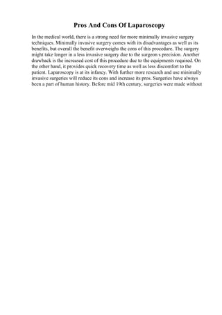 Pros And Cons Of Laparoscopy
In the medical world, there is a strong need for more minimally invasive surgery
techniques. Minimally invasive surgery comes with its disadvantages as well as its
benefits, but overall the benefit overweighs the cons of this procedure. The surgery
might take longer in a less invasive surgery due to the surgeon s precision. Another
drawback is the increased cost of this procedure due to the equipments required. On
the other hand, it provides quick recovery time as well as less discomfort to the
patient. Laparoscopy is at its infancy. With further more research and use minimally
invasive surgeries will reduce its cons and increase its pros. Surgeries have always
been a part of human history. Before mid 19th century, surgeries were made without
 