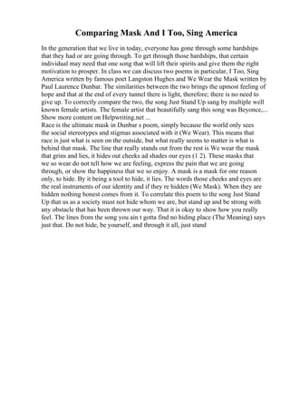 Comparing Mask And I Too, Sing America
In the generation that we live in today, everyone has gone through some hardships
that they had or are going through. To get through those hardships, that certain
individual may need that one song that will lift their spirits and give them the right
motivation to prosper. In class we can discuss two poems in particular, I Too, Sing
America written by famous poet Langston Hughes and We Wear the Mask written by
Paul Laurence Dunbar. The similarities between the two brings the upmost feeling of
hope and that at the end of every tunnel there is light, therefore; there is no need to
give up. To correctly compare the two, the song Just Stand Up sang by multiple well
known female artists. The female artist that beautifully sang this song was Beyonce,...
Show more content on Helpwriting.net ...
Race is the ultimate mask in Dunbar s poem, simply because the world only sees
the social stereotypes and stigmas associated with it (We Wear). This means that
race is just what is seen on the outside, but what really seems to matter is what is
behind that mask. The line that really stands out from the rest is We wear the mask
that grins and lies, it hides out cheeks ad shades our eyes (1 2). These masks that
we so wear do not tell how we are feeling, express the pain that we are going
through, or show the happiness that we so enjoy. A mask is a mask for one reason
only, to hide. By it being a tool to hide, it lies. The words those cheeks and eyes are
the real instruments of our identity and if they re hidden (We Mask). When they are
hidden nothing honest comes from it. To correlate this poem to the song Just Stand
Up that us as a society must not hide whom we are, but stand up and be strong with
any obstacle that has been thrown our way. That it is okay to show how you really
feel. The lines from the song you ain t gotta find no hiding place (The Meaning) says
just that. Do not hide, be yourself, and through it all, just stand
 