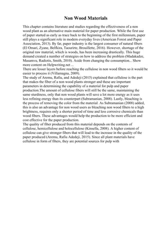 Non Wood Materials
This chapter contains literature and studies regarding the effectiveness of a non
wood plant as an alternative main material for paper production. While the first use
of paper started as early as trace back to the beginning of the first millennium, paper
still plays a significant role in modern everyday lives (American Forest and Paper
Association, 2013). By far, paper industry is the largest consumer of natural fibers
(El Omari, Zyane, Belfkira, Taourirte, Brouillette, 2016). However, shortage of the
original raw material, which is woods, has been increasing drastically. This huge
demand created a number of strategies on how to address the problem (Madakadze,
Masamvu, Radiotis, Smith, 2010). Aside from changing the consumption... Show
more content on Helpwriting.net ...
There are lesser layers before reaching the cellulose in non wood fibers so it would be
easier to process it (Villamagna, 2009).
The study of Aremu, Rafiu, and Adedeji (2015) explained that cellulose is the part
that makes the fiber of a non wood plants stronger and these are important
parameters in determining the capability of a material for pulp and paper
production.The amount of cellulose fibers will still be the same, maintaining the
same sturdiness, only that non wood plants will save a lot more energy as it uses
less refining energy than its counterpart (Subramanian, 2008). Lastly, bleaching is
the process of removing the color from the material. As Subramanian (2008) added,
this is also an advantage for non wood users as bleaching non wood fibers to a high
brightness, requires only a shorter period of time and less corrosive chemicals than
wood fibers. These advantages would help the production to be more efficient and
cost effective for the paper production.
The quality of fiber produced from this material depends on the contents of
cellulose, hemicellulose and holocellulose (Kinsella, 2008). A higher content of
cellulose can give stronger fibers that will lead to the increase in the quality of the
paper produced (Aremu, Rafiu Adedeji, 2015). Since all plant materials have
cellulose in form of fibers, they are potential sources for pulp with
 