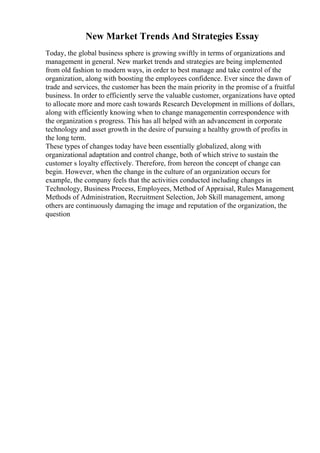 New Market Trends And Strategies Essay
Today, the global business sphere is growing swiftly in terms of organizations and
management in general. New market trends and strategies are being implemented
from old fashion to modern ways, in order to best manage and take control of the
organization, along with boosting the employees confidence. Ever since the dawn of
trade and services, the customer has been the main priority in the promise of a fruitful
business. In order to efficiently serve the valuable customer, organizations have opted
to allocate more and more cash towards Research Development in millions of dollars,
along with efficiently knowing when to change managementin correspondence with
the organization s progress. This has all helped with an advancement in corporate
technology and asset growth in the desire of pursuing a healthy growth of profits in
the long term.
These types of changes today have been essentially globalized, along with
organizational adaptation and control change, both of which strive to sustain the
customer s loyalty effectively. Therefore, from hereon the concept of change can
begin. However, when the change in the culture of an organization occurs for
example, the company feels that the activities conducted including changes in
Technology, Business Process, Employees, Method of Appraisal, Rules Management
,
Methods of Administration, Recruitment Selection, Job Skill management, among
others are continuously damaging the image and reputation of the organization, the
question
 
